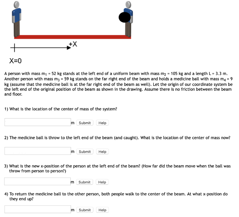 X = 0 A person with mass m1 = 52 kg stands at the left end of a uniform beam with mass m2 = 105 kg and a length L = 3.3 m. Another person with mass m3 = 59 kg stands on the far right end of the beam and holds a medicine ball with mass m4 = 9 kg (assume that the medicine ball is at the far right end of the beam as well). Let the origin of our coordinate system be the left end of the original position of the beam as shown in the drawing. Assume there is no friction between the beam and floor. What is the location of the center of mass of the system? m Submit Help The medicine ball is throw to the left end of the beam (and caught). What is the location of the center of mass now? m Submit Help What is the new x-position of the person at the left end of the beam? (How far did the beam move when the ball was throw from person to person?) m Submit Help To return the medicine ball to the other person, both people walk to the center of the beam. At what x-position do they end up? m Submit Help 