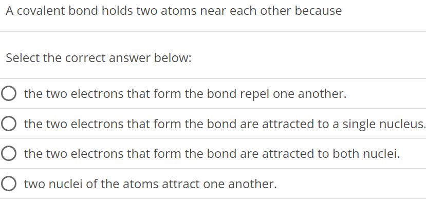 A covalent bond holds two atoms near each other because Select the correct answer below: the two electrons that form the bond repel one another. the two electrons that form the bond are attracted to a single nucleus. the two electrons that form the bond are attracted to both nuclei. two nuclei of the atoms attract one another. 