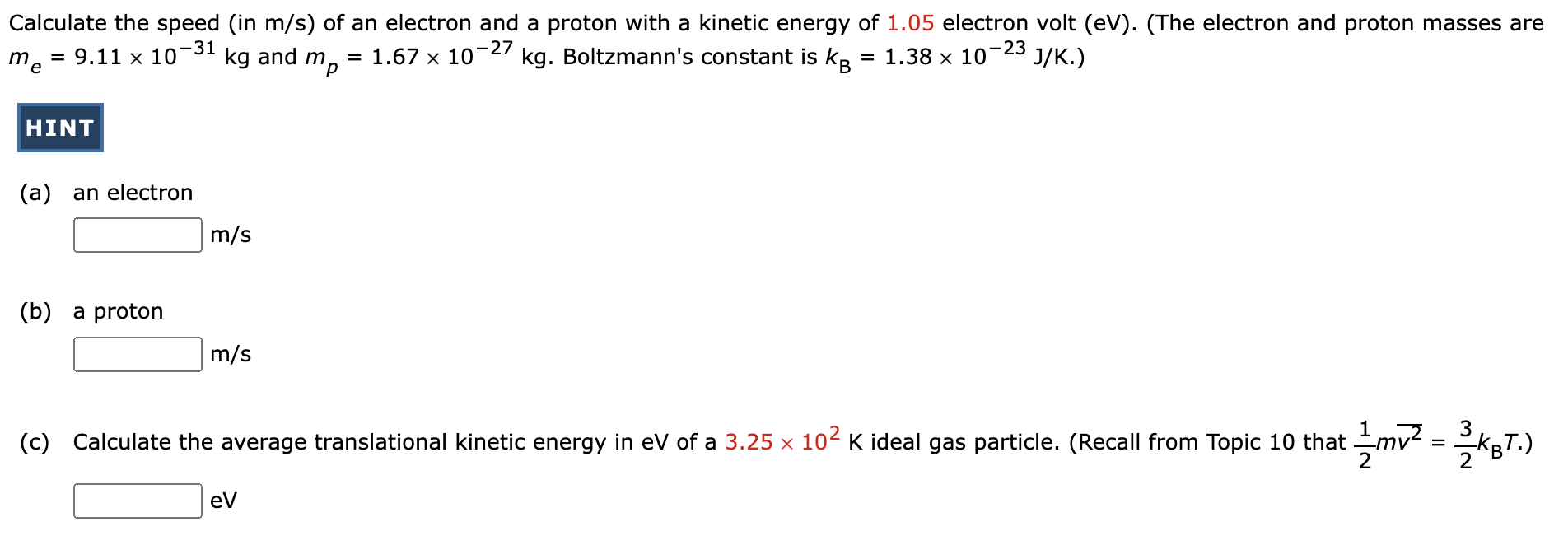 Calculate the speed (in m/s) of an electron and a proton with a kinetic energy of 1.05 electron volt (eV). (The electron and proton masses are me = 9.11×10−31 kg and mp = 1.67×10−27 kg. Boltzmann's constant is kB = 1.38×10−23 J/K.) HINT (a) an electron m/s (b) a proton m/s (c) Calculate the average translational kinetic energy in eV of a 3.25×102 K ideal gas particle. (Recall from Topic 10 that 12 mv2¯ = 32 kBT.) eV