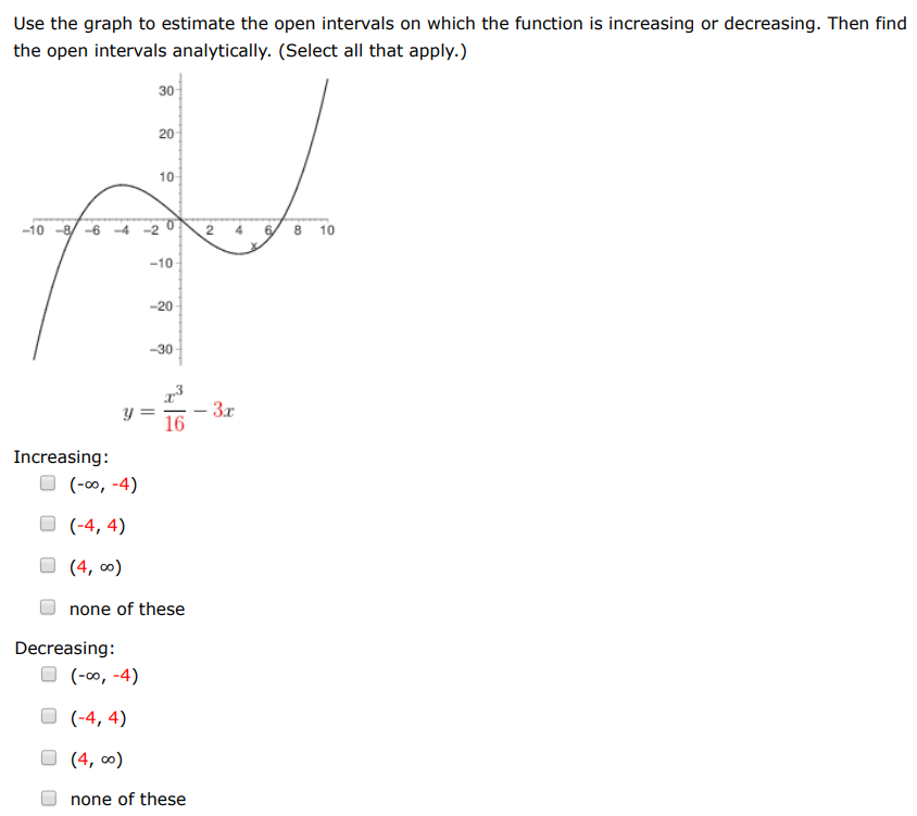 Use the graph to estimate the open intervals on which the function is increasing or decreasing. Then find the open intervals analytically. (Select all that apply.) y = x3 16 − 3x Increasing: (−∞, −4) (−4, 4) (4, ∞) none of these Decreasing: (−∞, −4) (−4, 4) (4, ∞) none of these