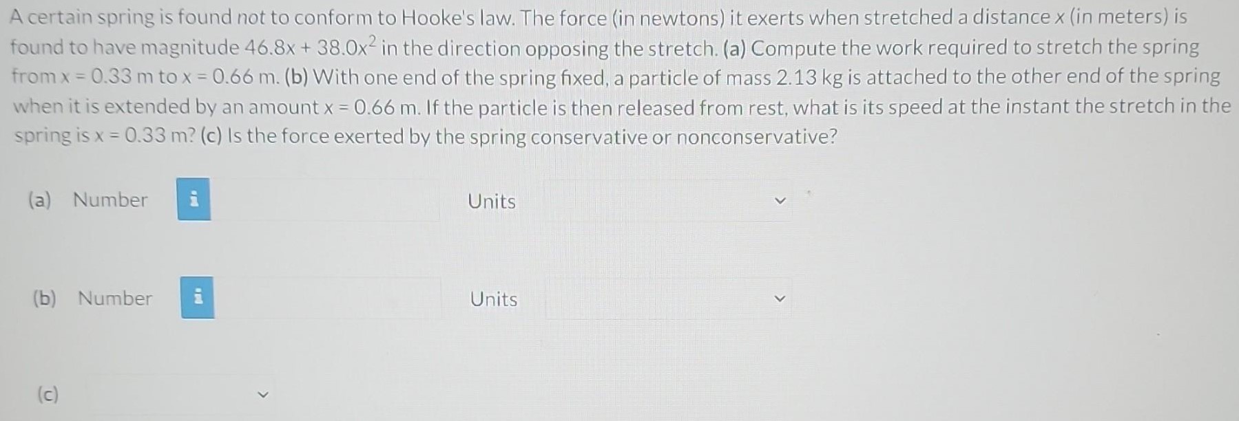 A certain spring is found not to conform to Hooke's law. The force (in newtons) it exerts when stretched a distance x (in meters) is found to have magnitude 46.8x + 38.0x2 in the direction opposing the stretch. (a) Compute the work required to stretch the spring from x = 0.33 m to x = 0.66 m. (b) With one end of the spring fixed, a particle of mass 2.13 kg is attached to the other end of the spring when it is extended by an amount x = 0.66 m. If the particle is then released from rest, what is its speed at the instant the stretch in the spring is x = 0.33 m? (c) Is the force exerted by the spring conservative or nonconservative? (a) Number Units (b) Number Units (c)