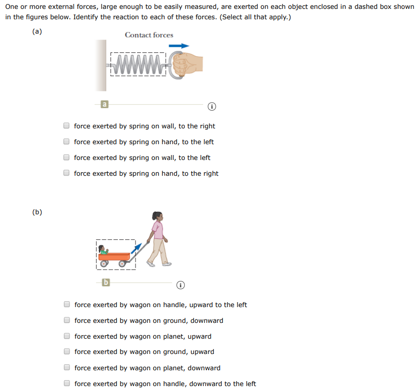 One or more external forces, large enough to be easily measured, are exerted on each object enclosed in a dashed box shown in the figures below. Identify the reaction to each of these forces. (Select all that apply. ) (a) Contact forces force exerted by spring on wall, to the right force exerted by spring on hand, to the left force exerted by spring on wall, to the left force exerted by spring on hand, to the right (b) force exerted by wagon on handle, upward to the left force exerted by wagon on ground, downward force exerted by wagon on planet, upward force exerted by wagon on ground, upward force exerted by wagon on planet, downward force exerted by wagon on handle, downward to the left (c) C (i) force exerted by football on planet, downward force exerted by football on player, downward to the left force exerted by football on player, downward to the right force exerted by football on planet, upward (d) Field forces d force exerted by small-mass object on large-mass object, to the right force exerted by small-mass object on large-mass object, upward force exerted by small-mass object on large-mass object, to the left (e) (i) force exerted by negative charge on positive charge, to the downward force exerted by negative charge on positive charge, to the left force exerted by negative charge on positive charge, to the right (f) (i) force exerted by iron on magnet, upward force exerted by iron on magnet, to the right force exerted by iron on magnet, to the left 