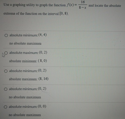 Use a graphing utility to graph the function f(x) = 16 8−x and locate the absolute extrema of the function on the interval [0, 8). absolute minimum: (4, 4) no absolute maximum absolute maximum: (0, 2) absolute minimum: (8, 0) absolute minimum: (0, 2) absolute maximum: (8, 16) absolute minimum: (0, 2) no absolute maximum absolute minimum: (0, 0) no absolute maximum