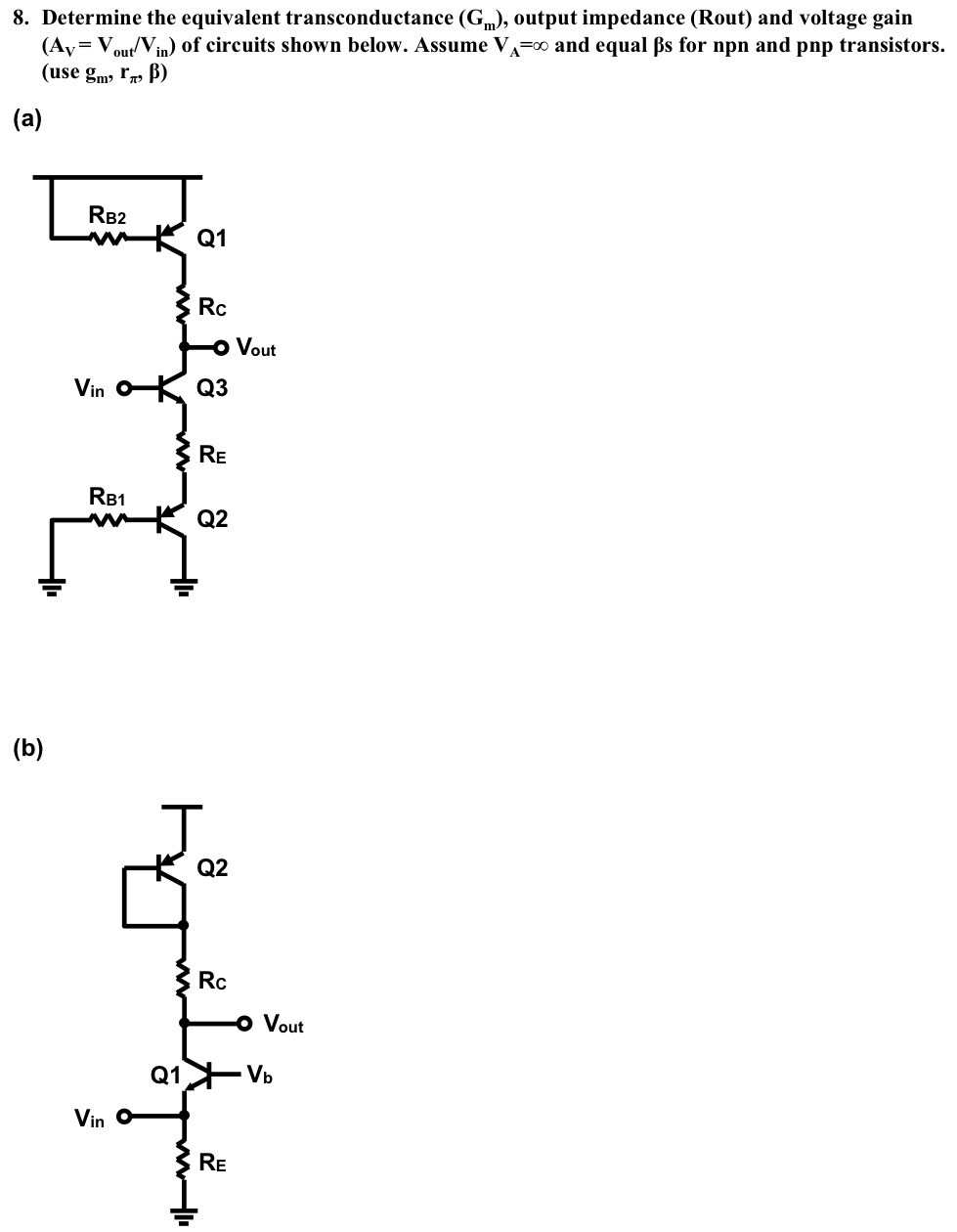 Determine the equivalent transconductance (Gm), output impedance (Rout) and voltage gain (AV = Vout/Vin ) of circuits shown below. Assume VA = ∞ and equal βs for npn and pnp transistors. (use gm, rπ, β) (a) (b)