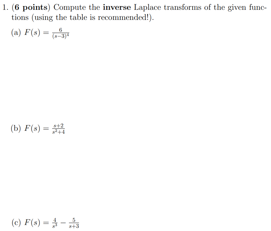 1. (6 points) Compute the inverse Laplace transforms of the given functions (using the table is recommended!). (a) F(s) = 6 (s−3)4 (b) F(s) = s+2 s2+4 (c) F(s) = 4 s3 − 5 s+3