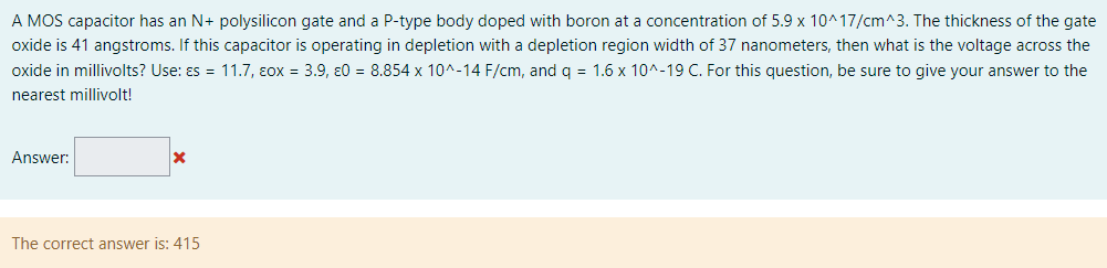 A MOS capacitor has an N+ polysilicon gate and a P-type body doped with boron at a concentration of 5.9×10^17 /cm^3. The thickness of the gate oxide is 41 angstroms. If this capacitor is operating in depletion with a depletion region width of 37 nanometers, then what is the voltage across the oxide in millivolts? Use: εs = 11.7, εox = 3.9, ε0 = 8.854×10^−14 F/cm, and q = 1.6×10^−19 C. For this question, be sure to give your answer to the nearest millivolt! Answer: The correct answer is: 415 