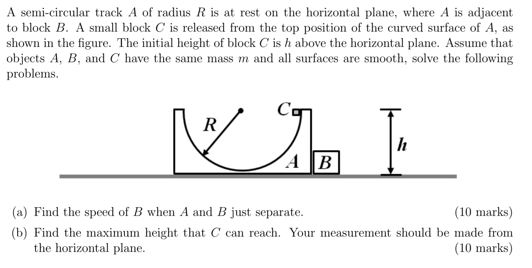 A semi-circular track A of radius R is at rest on the horizontal plane, where A is adjacent to block B. A small block C is released from the top position of the curved surface of A, as shown in the figure. The initial height of block C is h above the horizontal plane. Assume that objects A, B, and C have the same mass m and all surfaces are smooth, solve the following problems. (a) Find the speed of B when A and B just separate. (10 marks) (b) Find the maximum height that C can reach. Your measurement should be made from the horizontal plane. (10 marks)