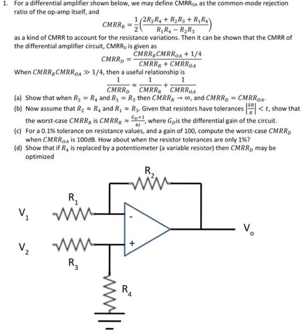 For a differential amplifier shown below, we may define CMRR OA as the common-mode rejection ratio of the op-amp itself, and CMRRR = 12(2 R2 R4+R2 R3+R1 R4 R1 R4−R2 R3) as a kind of CMRR to account for the resistance variations. Then it can be shown that the CMRR of the differential amplifier circuit, CMRR0 is given as CMRRD = CMRRRCMRROA+1 /4 CMRRR+CMRROA When CMRRRCMRROA≫1 /4, then a useful relationship is 1 CMRRD≈1 CMRRR+1 CMRROA (a) Show that when R2 = R4 and R1 = R3 then CMRRR→∞, and CMRRD = CMRROA. (b) Now assume that R2≈R4 and R1≈R3. Given that resistors have tolerances |δRR| < t, show that the worst-case CMRRR is CMRRR≈GD+14 t, where GD is the differential gain of the circuit. (c) For a 0.1% tolerance on resistance values, and a gain of 100 , compute the worst-case CMRRD when CMRROA is 100 dB. How about when the resistor tolerances are only 1% ? (d) Show that if R4 is replaced by a potentiometer (a variable resistor) then CMRRD may be optimized 