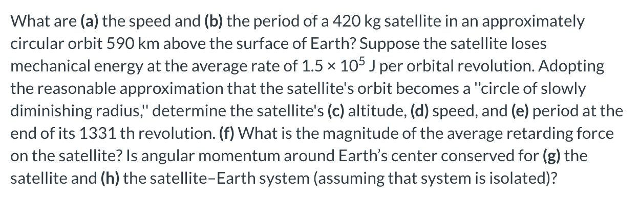 What are (a) the speed and (b) the period of a 420 kg satellite in an approximately circular orbit 590 km above the surface of Earth? Suppose the satellite loses mechanical energy at the average rate of 1.5×105 J per orbital revolution. Adopting the reasonable approximation that the satellite's orbit becomes a "circle of slowly diminishing radius, ' determine the satellite's (c) altitude, (d) speed, and (e) period at the end of its 1331 th revolution. (f) What is the magnitude of the average retarding force on the satellite? Is angular momentum around Earth's center conserved for (g) the satellite and (h) the satellite-Earth system (assuming that system is isolated)?