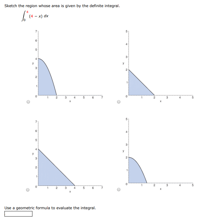 Sketch the region whose area is given by the definite integral. ∫0 4 (4 − x) dx Use a geometric formula to evaluate the integral.