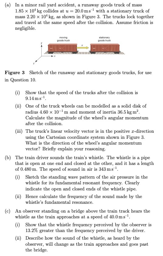 (a) In a minor rail yard accident, a runaway goods truck of mass 1.85×104 kg collides at u = 20.0 ms−1 with a stationary truck of mass 2.20×104 kg, as shown in Figure 3. The trucks lock together and travel at the same speed after the collision. Assume friction is negligible. Figure 3 Sketch of the runaway and stationary goods trucks, for use in Question 10. (i) Show that the speed of the trucks after the collision is 9.14 ms−1. (ii) One of the truck wheels can be modelled as a solid disk of radius 4.60×10−1 m and moment of inertia 36.5 kgm2. Calculate the magnitude of the wheel's angular momentum after the collision. (iii) The truck's linear velocity vector is in the positive x-direction using the Cartesian coordinate system shown in Figure 3. What is the direction of the wheel's angular momentum vector? Briefly explain your reasoning. (b) The train driver sounds the train's whistle. The whistle is a pipe that is open at one end and closed at the other, and it has a length of 0.480 m. The speed of sound in air is 343 ms−1. (i) Sketch the standing wave pattern of the air pressure in the whistle for its fundamental resonant frequency. Clearly indicate the open and closed ends of the whistle pipe. (ii) Hence calculate the frequency of the sound made by the whistle's fundamental resonance. (c) An observer standing on a bridge above the train track hears the whistle as the train approaches at a speed of 40.0 ms−1. (i) Show that the whistle frequency perceived by the observer is 13.2% greater than the frequency perceived by the driver. (ii) Describe how the sound of the whistle, as heard by the observer, will change as the train approaches and goes past the bridge. 
