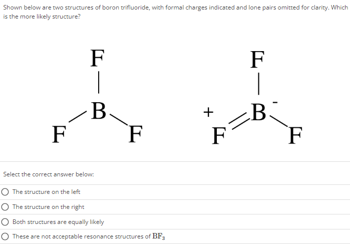 Shown below are two structures of boron trifluoride, with formal charges indicated and lone pairs omitted for clarity. Which is the more likely structure? Select the correct answer below: The structure on the left The structure on the right Both structures are equally likely These are not acceptable resonance structures of BF3