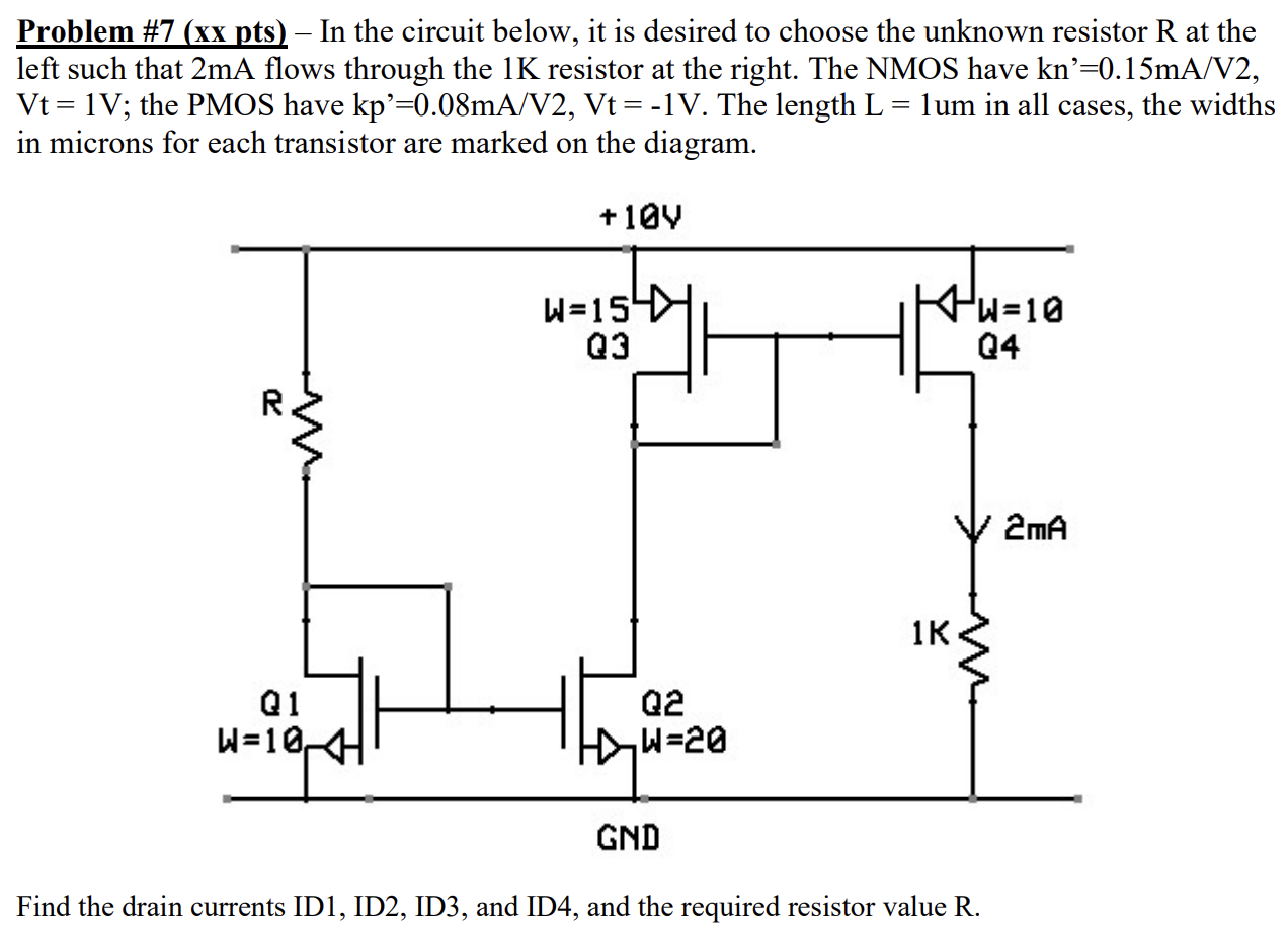 In the circuit below, it is desired to choose the unknown resistor R at the left such that 2 mA flows through the 1 K resistor at the right. The NMOS have kn′ = 0.15 mA/V2, Vt = 1 V; the PMOS have kp = 0.08 mA/V2, Vt = −1 V. The length L = 1 um in all cases, the widths in microns for each transistor are marked on the diagram. Find the drain currents ID1, ID2, ID3, and ID4, and the required resistor value R. 