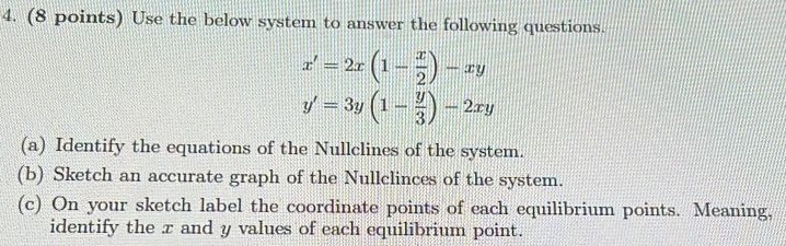 (8 points) Use the below system to answer the following questions. x′ = 2x(1 − x2) − xy y′ = 3y(1 − y3) − 2xy (a) Identify the equations of the Nullclines of the system. (b) Sketch an accurate graph of the Nullclinces of the system. (c) On your sketch label the coordinate points of each equilibrium points. Meaning, identify the x and y values of each equilibrium point.