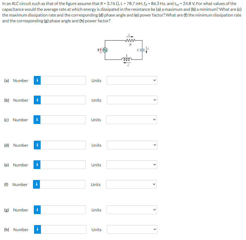 In an RLC circuit such as that of the figure assume that R = 3.76 Ω, L = 78.7 mH, fd = 86.3 Hz, and εm = 24.8 V. For what values of the capacitance would the average rate at which energy is dissipated in the resistance be (a) a maximum and (b) a minimum? What are (c) the maximum dissipation rate and the corresponding (d) phase angle and (e) power factor? What are (f) the minimum dissipation rate and the corresponding (g) phase angle and (h) power factor? (a) Number Units (b) Number Units (c) Number Units (d) Number Units (e) Number Units (f) Number Units (g) Number Units (h) Number Units