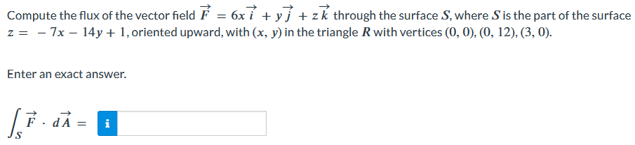 Compute the flux of the vector field F→ = 6xi→ + yj→ + zk→ through the surface S, where S is the part of the surface z = −7x − 14y + 1, oriented upward, with (x, y) in the triangle R with vertices (0, 0), (0, 12), (3, 0). Enter an exact answer. ∫SF→⋅dA→ =