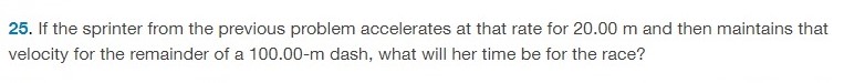 If the sprinter from the previous problem accelerates at that rate for 20.00 m and then maintains that velocity for the remainder of a 100.00−m dash, what will her time be for the race? 