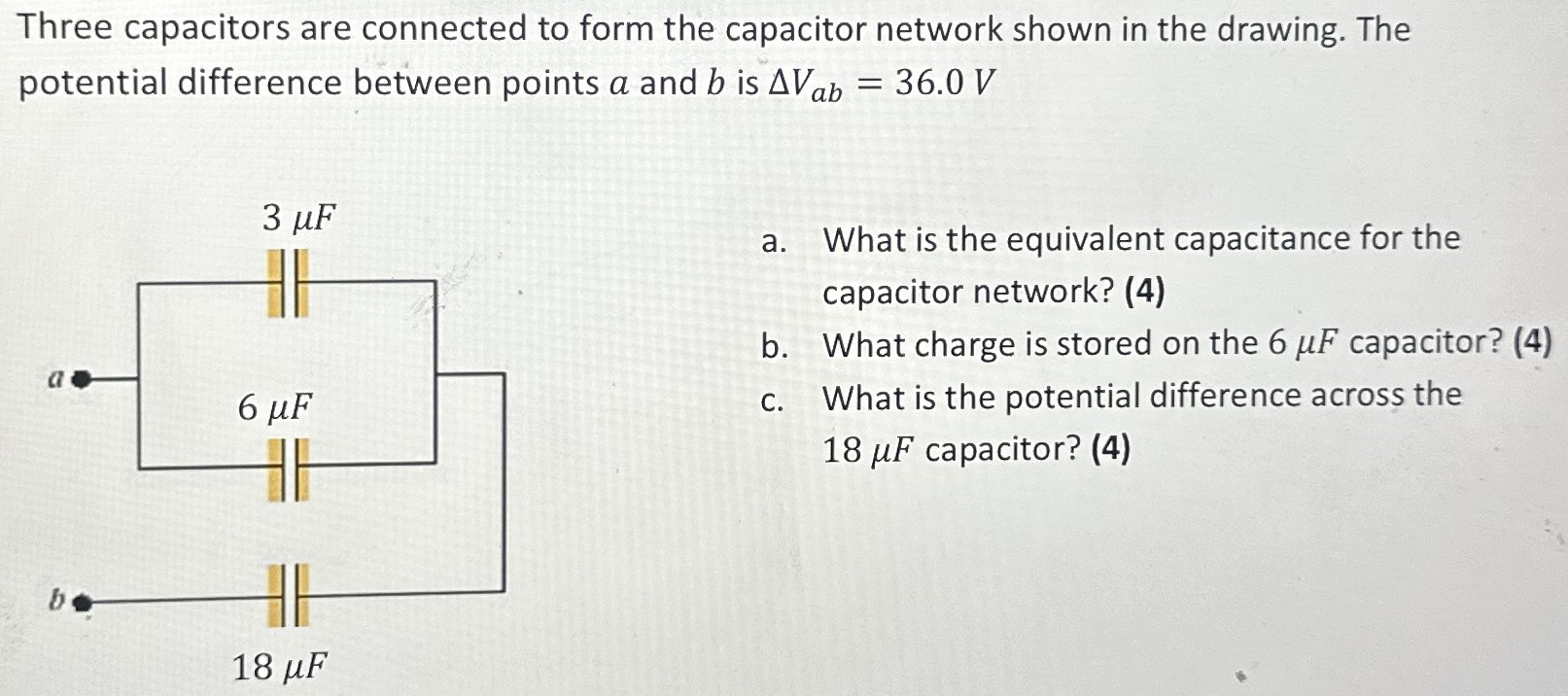 Three capacitors are connected to form the capacitor network shown in the drawing. The potential difference between points a and b is ΔVab = 36.0 V a. What is the equivalent capacitance for the capacitor network? (4) b. What charge is stored on the 6 μF capacitor? (4) c. What is the potential difference across the 18 μF capacitor? (4)