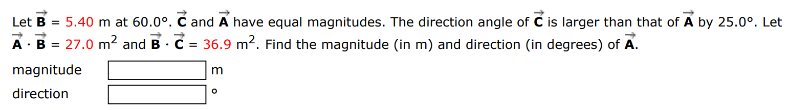 Let B→ = 5.40 m at 60.0∘. C→ and A→ have equal magnitudes. The direction angle of C→ is larger than that of A→ by 25.0∘. Let A→⋅B→ = 27.0 m2 and B→⋅C→ = 36.9 m2. Find the magnitude (in m ) and direction (in degrees) of A→. magnitude m direction