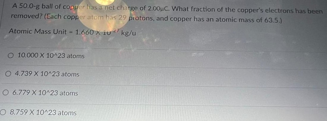 A 50.0-g ball of copper has a net charge of 2.00μC. What fraction of the copper's electrons has been removed? (Each copper atom has 29 protons, and copper has an atomic mass of 63.5.) Atomic Mass Unit = 1.660 × 10 27 kg/u 10.000 × 10^23 atoms 4.739 × 10^23 atoms 6.779 × 10^23 atoms 8.759 × 10^23 atoms 