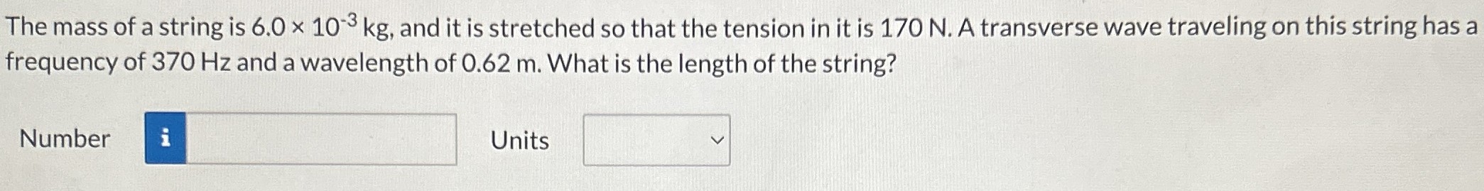 The mass of a string is 6.0×10−3 kg, and it is stretched so that the tension in it is 170 N. A transverse wave traveling on this string has a frequency of 370 Hz and a wavelength of 0.62 m. What is the length of the string? Number  Units