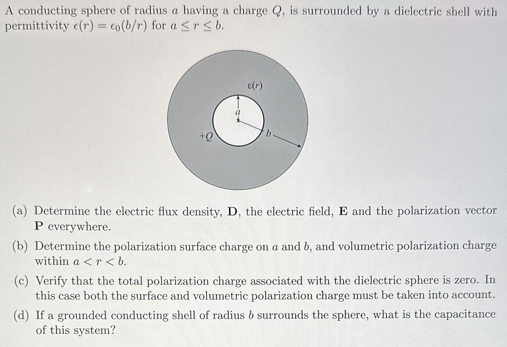 A conducting sphere of radius a having a charge Q, is surrounded by a dielectric shell with permittivity ϵ(r) = ϵ0(b/r) for a ≤ r ≤ b. (a) Determine the electric flux density, D, the electric field, E and the polarization vector P everywhere. (b) Determine the polarization surface charge on a and b, and volumetric polarization charge within a < r < b. (c) Verify that the total polarization charge associated with the dielectric sphere is zero. In this case both the surface and volumetric polarization charge must be taken into account. (d) If a grounded conducting shell of radius b surrounds the sphere, what is the capacitance of this system?