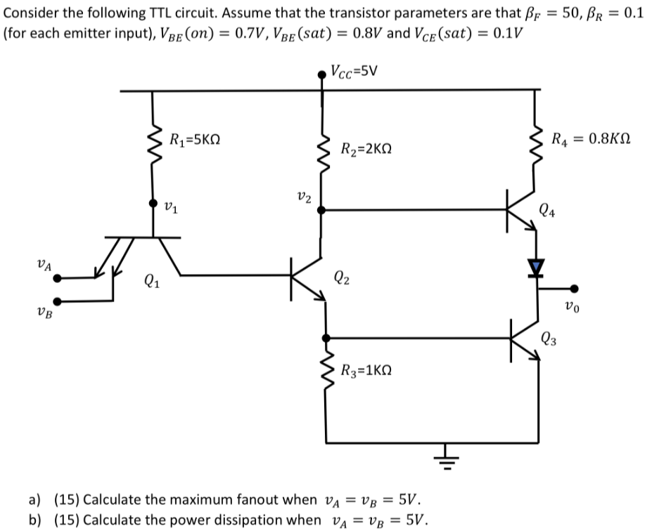 Consider the following TTL circuit. Assume that the transistor parameters are that βF = 50, βR = 0.1 (for each emitter input), VBE( on ) = 0.7 V, VBE( sat ) = 0.8 V and VCE( sat ) = 0.1 V a) (15) Calculate the maximum fanout when vA = vB = 5 V. b) (15) Calculate the power dissipation when vA = vB = 5 V.