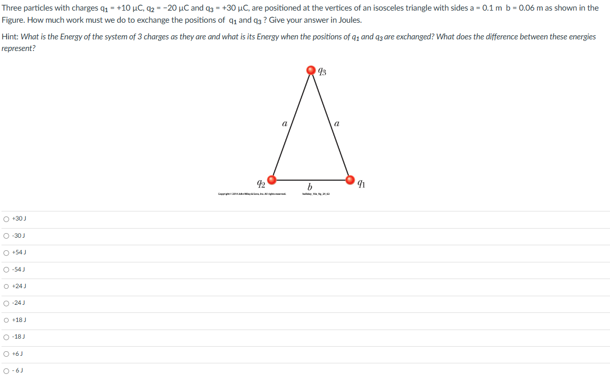 Three particles with charges q1 = +10 μC, q2 = −20 μC and q3 = +30 μC, are positioned at the vertices of an isosceles triangle with sides a = 0.1 m b = 0.06 m as shown in the Figure. How much work must we do to exchange the positions of q1 and q3? Give your answer in Joules. Hint: What is the Energy of the system of 3 charges as they are and what is its Energy when the positions of q1 and q3 are exchanged? What does the difference between these energies represent? +30 J −30 J +54 J −54 J +24 J −24 J +18 J −18 J +6 J −6 J