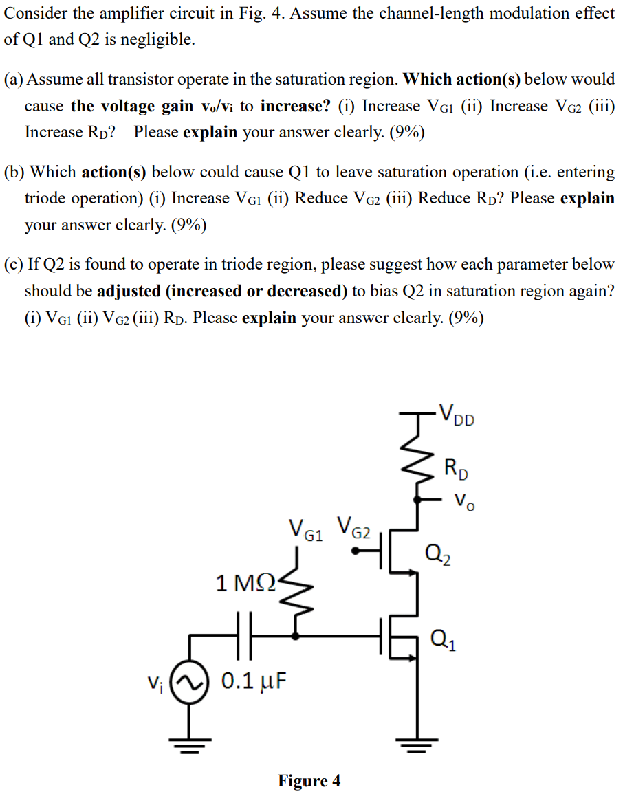 Consider the amplifier circuit in Fig. 4. Assume the channel-length modulation effect of Q1 and Q2 is negligible. (a) Assume all transistor operate in the saturation region. Which action(s) below would cause the voltage gain vo/vi to increase? (i) Increase VG1 (ii) Increase VG2 (iii) Increase RD? Please explain your answer clearly. (9%) (b) Which action(s) below could cause Q1 to leave saturation operation (i.e. entering triode operation) (i) Increase VG1 (ii) Reduce VG2 (iii) Reduce RD? Please explain your answer clearly. (9%) (c) If Q2 is found to operate in triode region, please suggest how each parameter below should be adjusted (increased or decreased) to bias Q2 in saturation region again? (i) VG1 (ii) VG2 (iii) RD. Please explain your answer clearly. (9%) Figure 4