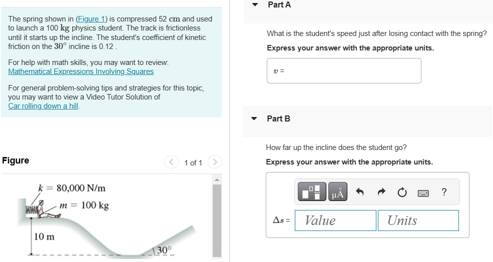 The spring shown in (Figure 1) is compressed 52 cm and used to launch a 100 kg physics student. The track is frictionless until it starts up the incline. The student's coefficient of kinetic friction on the 30∘ incline is 0.12. For help with math skills, you may want to review: Mathematical Expressions Involving Squares For general problem-solving tips and strategies for this topic, you may want to view a Video Tutor Solution of Car rolling down a hill. Figure 1 of 1 k = 80,000 N/m 10 m 30∘ Part A What is the student's speed just after losing contact with the spring? Express your answer with the appropriate units. v = Part B How far up the incline does the student go? Express your answer with the appropriate units. Δs = Value