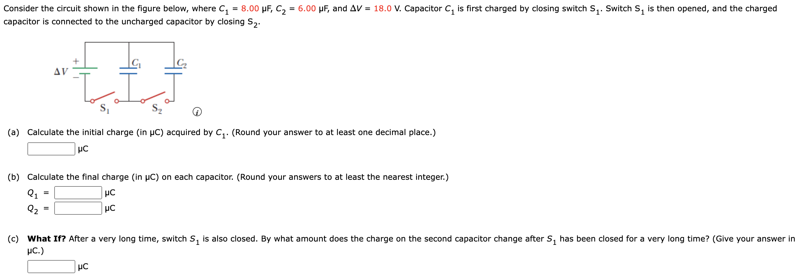 Consider the circuit shown in the figure below, where C1 = 8.00 μF, C2 = 6.00 μF, and ΔV = 18.0 V. Capacitor C1 is first charged by closing switch S1. Switch S1 is then opened, and the charged capacitor is connected to the uncharged capacitor by closing S2. (a) Calculate the initial charge (in μC) acquired by C1. (Round your answer to at least one decimal place.) μC (b) Calculate the final charge (in μC) on each capacitor. (Round your answers to at least the nearest integer.) Q1 = μC Q2 = μC (c) What If? After a very long time, switch S1 is also closed. By what amount does the charge on the second capacitor change after S1 has been closed for a very long time? (Give your answer in μC.) μC