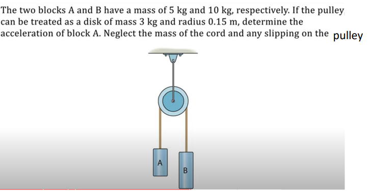 The two blocks A and B have a mass of 5 kg and 10 kg, respectively. If the pulley can be treated as a disk of mass 3 kg and radius 0.15 m, determine the acceleration of block A. Neglect the mass of the cord and any slipping on the pulley