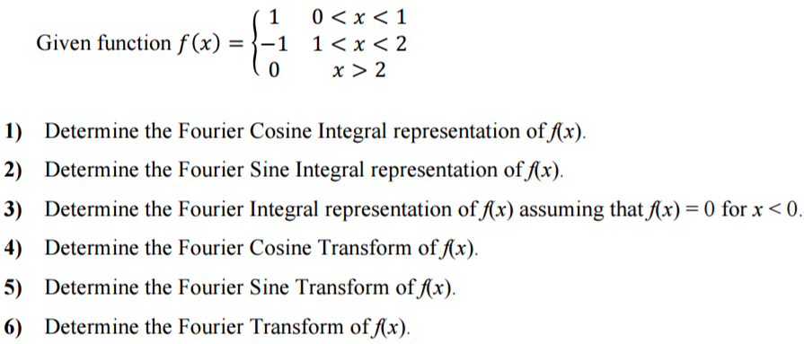 Given function f(x) = {1 0 < x < 1 -1 1 < x < 2 0 x > 2 Determine the Fourier Cosine Integral representation of f(x). Determine the Fourier Sine Integral representation of f(x). Determine the Fourier Integral representation of f(x) assuming that f(x) = 0 for x < 0. Determine the Fourier Cosine Transform of f(x). Determine the Fourier Sine Transform of f(x). Determine the Fourier Transform of f(x).