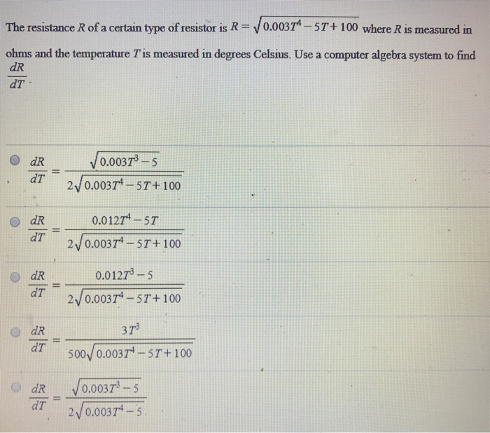 The resistance R of a certain type of resistor is R = 0.003T4 − 5T + 100 where R is measured in ohms and the temperature T is measured in degrees Celsius. Use a computer algebra system to find dR dT dR dT = 0.003T3−5 2 0.003T4−5T+100 dR dT = 0.012T4−5T 2 0.003T4−5T+100 dR dT = 0.012T3−5 2 0.003T4−5T+100 dR dT = 3T3 500 0.003T4−5T+100 dR dT = 0.003T3−5 2 0.003T4−5