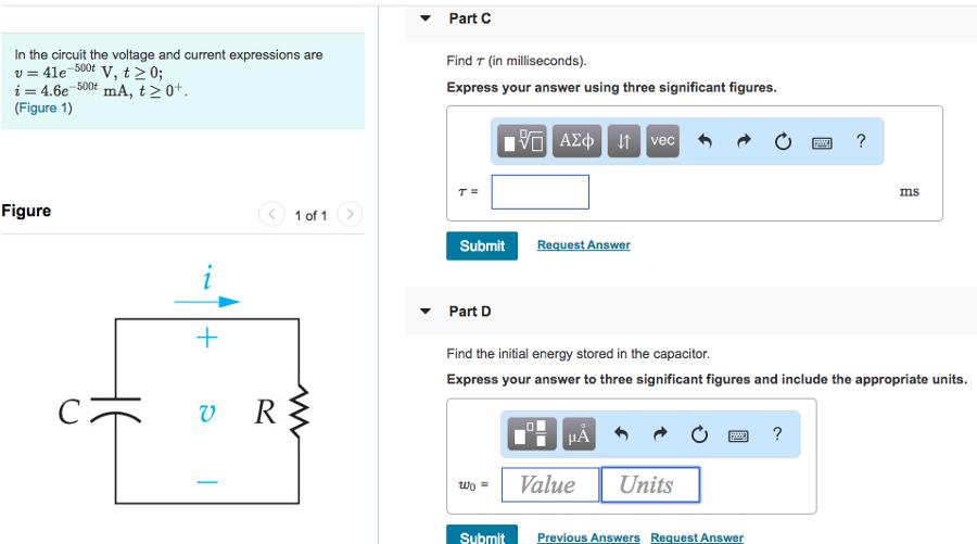 In the circuit the voltage and current expressions are v = 41e−500t V, t ≥ 0 i = 4.6e−500t mA, t ≥ 0+. (Figure 1) Figure 1 of 1 Part A Find R. Express your answer to three significant figures and include the appropriate units. Submit Previous Answers Request Answer Part B Find C. Express your answer to three significant figures and include the appropriate units. Part C In the circuit the voltage and current expressions are v = 41 e−500 tV, t ≥ 0 i = 4.6 e−500 tmA, t ≥ 0+ (Figure 1) Figure 1 of 1 Find τ (in milliseconds). Express your answer using three significant figures. 9τ = ms AΣϕ ↓ vec Submit Request Answer Part D Find the initial energy stored in the capacitor. Express your answer to three significant figures and include the appropriate units. Submit Previous Answers Request Answer Part E How many microseconds it takes to dissipate 65% of the initial energy stored in the capacitor. Express your answer using three significant figures. t = μs Submit Request Answer