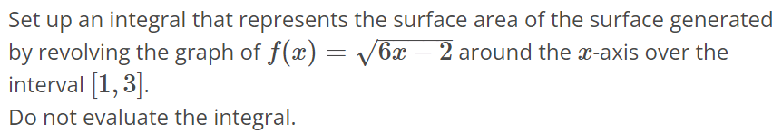 Set up an integral that represents the surface area of the surface generated by revolving the graph of f(x) = √6x - 2 around the x-axis over the interval [1, 3]. Do not evaluate the integral.