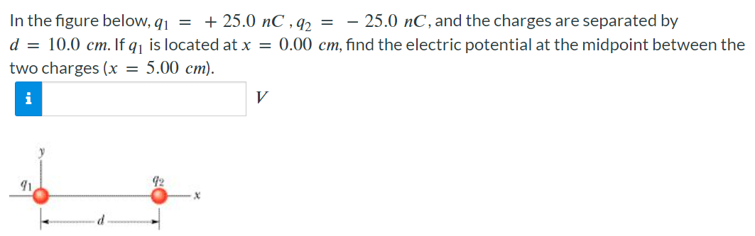 In the figure below, q1 = +25.0 nC, q2 = −25.0 nC, and the charges are separated by d = 10.0 cm. If q1 is located at x = 0.00 cm, find the electric potential at the midpoint between the two charges (x = 5.00 cm). V