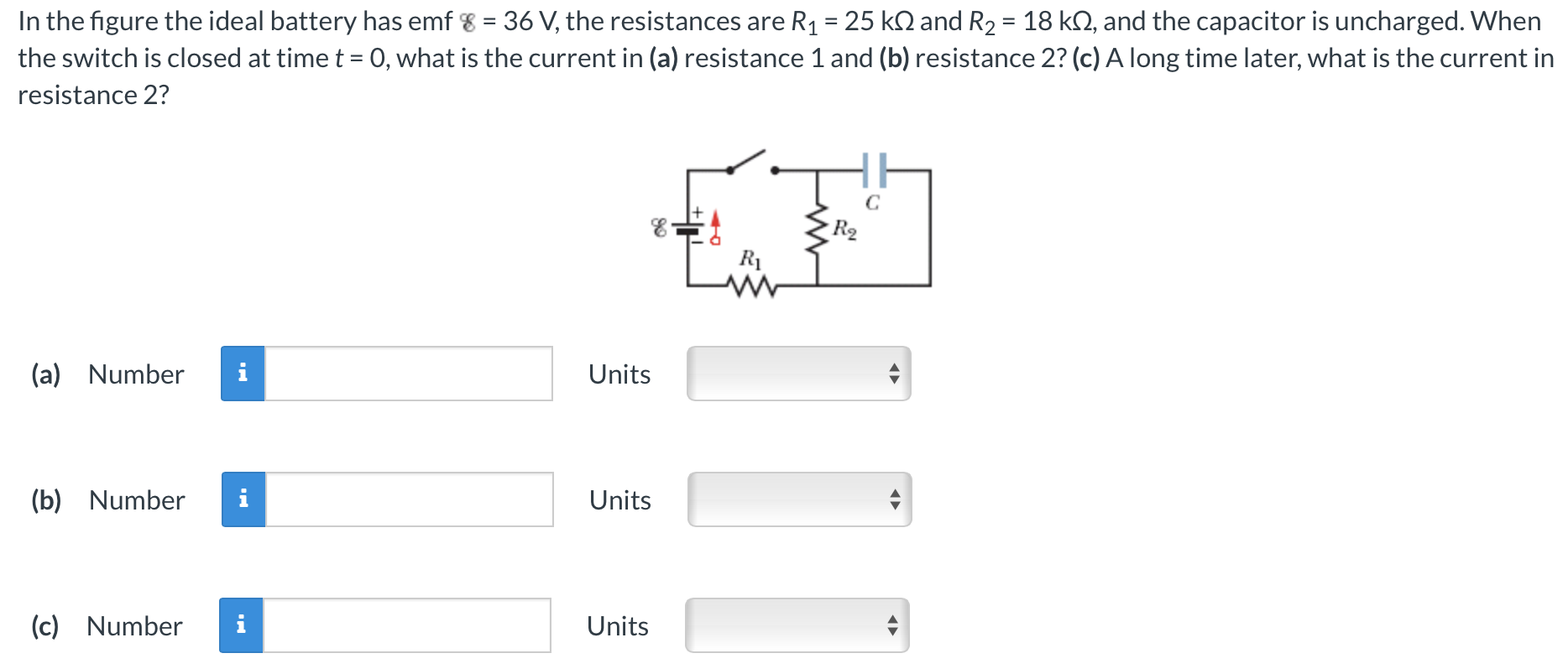 In the figure the ideal battery has emf ε = 36 V, the resistances are R1 = 25 kΩ and R2 = 18 kΩ, and the capacitor is uncharged. When the switch is closed at time t = 0, what is the current in (a) resistance 1 and (b) resistance 2? (c) A long time later, what is the current in resistance 2? (a) Number Units (b) Number Units (c) Number Units