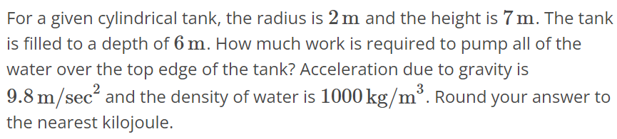 For a given cylindrical tank, the radius is 2 m and the height is 7 m. The tank is filled to a depth of 6 m. How much work is required to pump all of the water over the top edge of the tank? Acceleration due to gravity is 9.8 m/sec^2 and the density of water is 1000 kg/m^3. Round your answer to the nearest kilojoule.