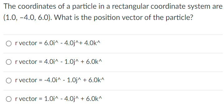 The coordinates of a particle in a rectangular coordinate system are (1.0, −4.0, 6.0). What is the position vector of the particle? r vector = 6.0 i^−4.0 j^+4.0 k^ r vector = 4.0 i^−1.0 j^+6.0 k^ rvector = −4.0 i^−1.0 j∧+6.0 k^ rvector = 1.0 i^−4.0 j^+6.0 k^ 