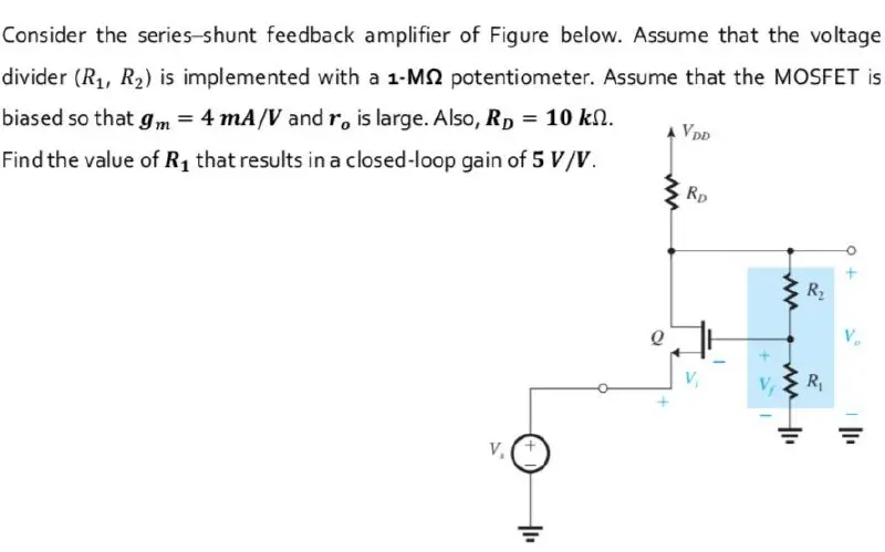 Consider the series-shunt feedback amplifier of Figure below. Assume that the voltage divider (R1, R2) is implemented with a 1-MΩ potentiometer. Assume that the MOSFET is biased so that gm = 4 mA/V and ro is large. Also, RD = 10 kΩ. Find the value of R1 that results in a closed-loop gain of 5 V/V.