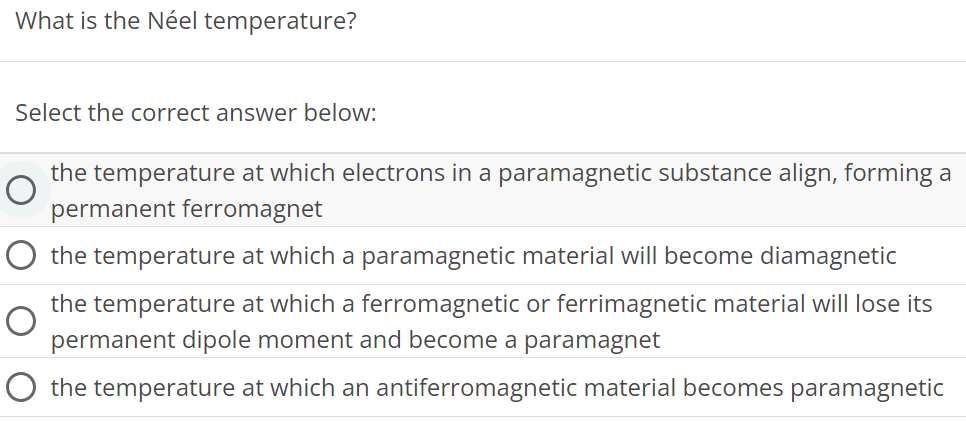 What is the Néel temperature? Select the correct answer below: the temperature at which electrons in a paramagnetic substance align, forming a permanent ferromagnet the temperature at which a paramagnetic material will become diamagnetic the temperature at which a ferromagnetic or ferrimagnetic material will lose its permanent dipole moment and become a paramagnet the temperature at which an antiferromagnetic material becomes paramagnetic 