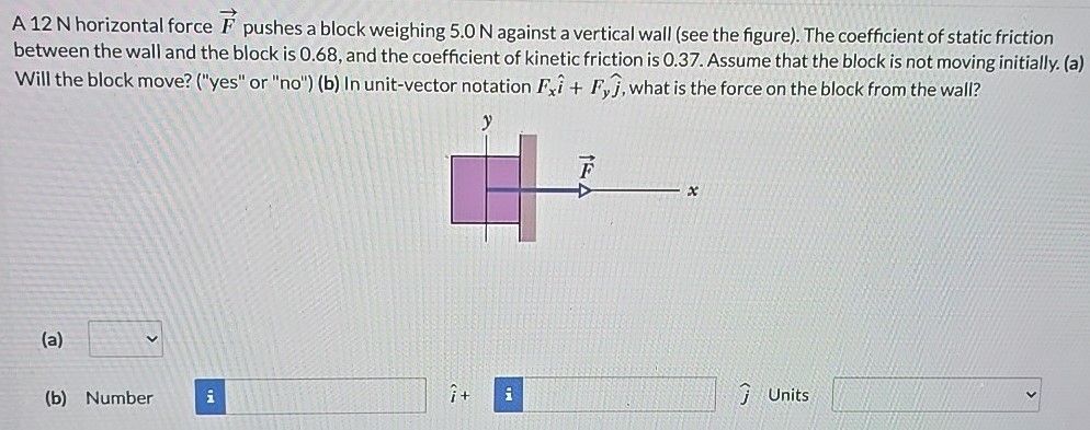 A 12 N horizontal force F→ pushes a block weighing 5.0 N against a vertical wall (see the figure). The coefficient of static friction between the wall and the block is 0.68 , and the coefficient of kinetic friction is 0.37 . Assume that the block is not moving initially. (a) Will the block move? ("yes" or "no") (b) In unit-vector notation Fxi^ + Fyj^, what is the force on the block from the wall? (a) (b) Number i^ + j^ Units