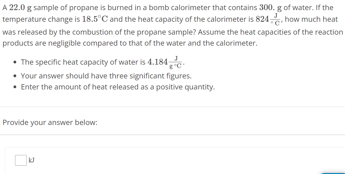 A 22.0 g sample of propane is burned in a bomb calorimeter that contains 300. g of water. If the temperature change is 18.5∘C and the heat capacity of the calorimeter is 824 J∘C, how much heat was released by the combustion of the propane sample? Assume the heat capacities of the reaction products are negligible compared to that of the water and the calorimeter. The specific heat capacity of water is 4.184 J g∘C. Your answer should have three significant figures. Enter the amount of heat released as a positive quantity. Provide your answer below: