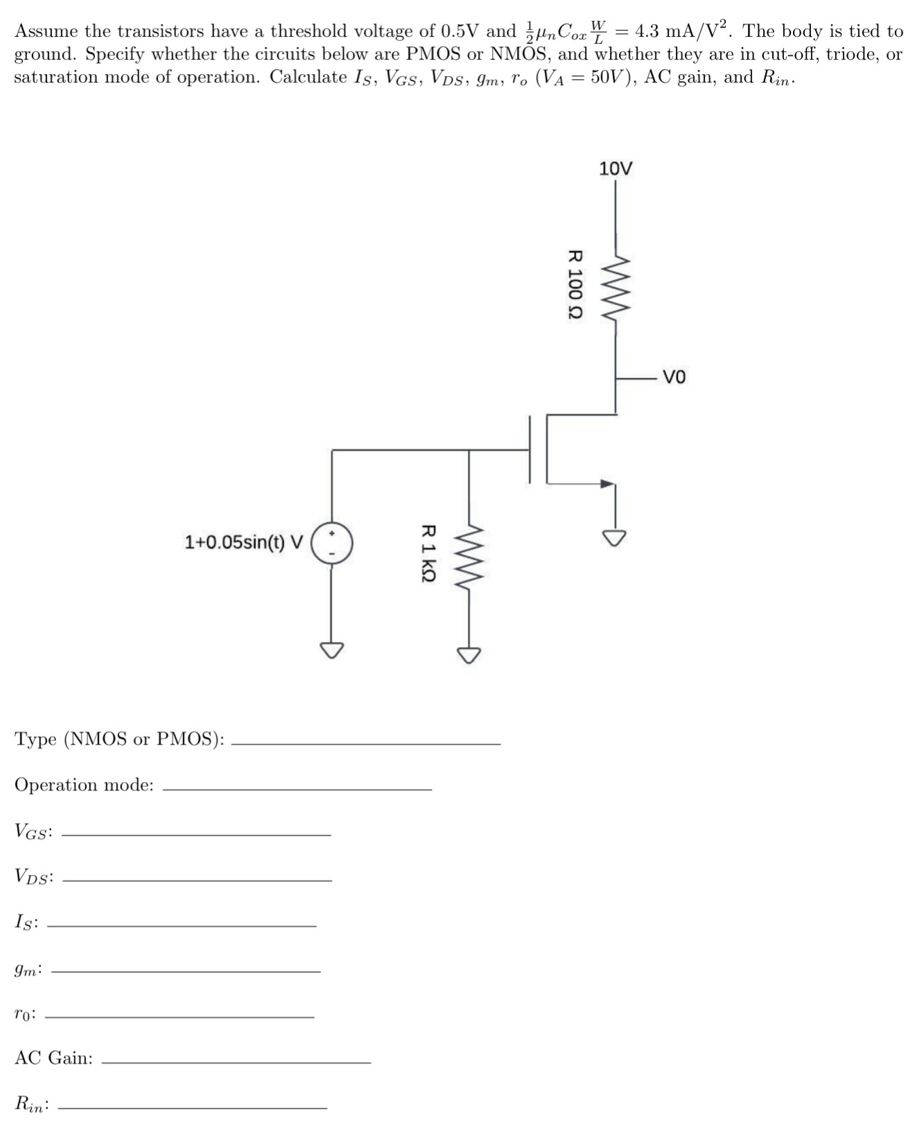 Assume the transistors have a threshold voltage of 0.5 V and 12 μnCoxWL = 4.3 mA/V2. The body is tied to ground. Specify whether the circuits below are PMOS or NMOS, and whether they are in cut-off, triode, or saturation mode of operation. Calculate IS, VGS, VDS, gm, ro (VA = 50 V), AC gain, and Rin. Type (NMOS or PMOS): Operation mode: VGS: VDS : IS: gm : r0 : AC Gain: Rin :