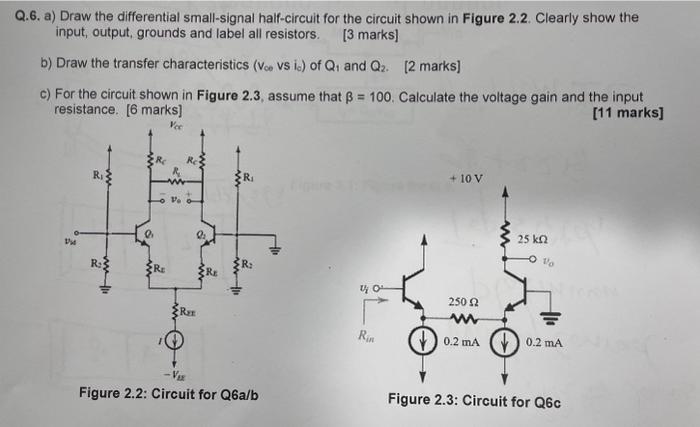 Q.6. a) Draw the differential small-signal half-circuit for the circuit shown in Figure 2.2. Clearly show the input, output, grounds and label all resistors. [3 marks] b) Draw the transfer characteristics ( vcovsic ) of Q1 and Q2. [2 marks] c) For the circuit shown in Figure 2.3, assume that β = 100. Calculate the voltage gain and the input resistance. [6 marks] [11 marks] Figure 2.2: Circuit for Q6 a/b Figure 2.3: Circuit for Q6 c 