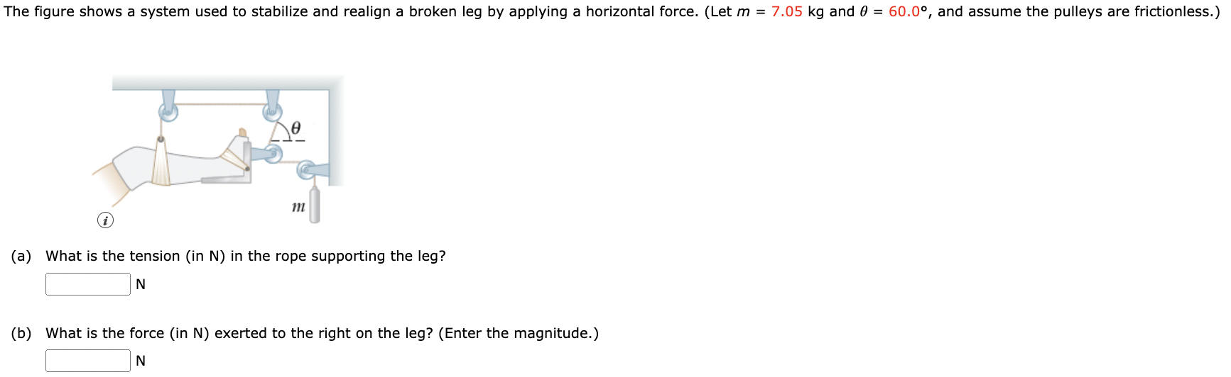 The figure shows a system used to stabilize and realign a broken leg by applying a horizontal force. (Let m = 7.05 kg and θ = 60.0∘, and assume the pulleys are frictionless.) (a) What is the tension (in N) in the rope supporting the leg? N (b) What is the force (in N) exerted to the right on the leg? (Enter the magnitude.) N