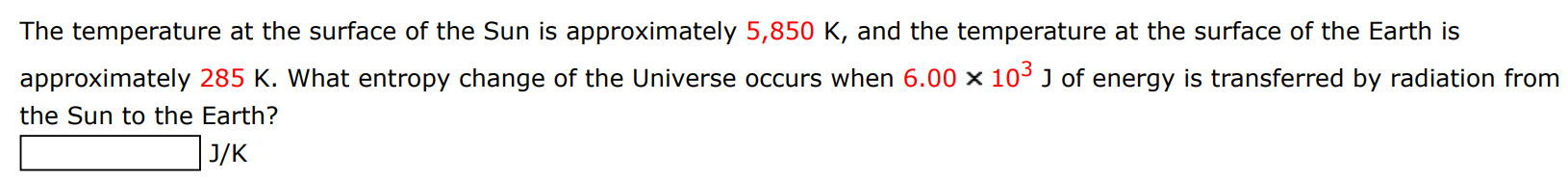 The temperature at the surface of the Sun is approximately 5,850 K, and the temperature at the surface of the Earth is approximately 285 K. What entropy change of the Universe occurs when 6.00×103 J of energy is transferred by radiation from the Sun to the Earth? J/K 