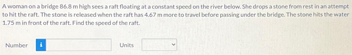 A woman on a bridge 86.8 m high sees a raft floating at a constant speed on the river below. She drops a stone from rest in an attempt to hit the raft. The stone is released when the raft has 4.67 m more to travel before passing under the bridge. The stone hits the water 1.75 m in front of the raft. Find the speed of the raft. Number Units