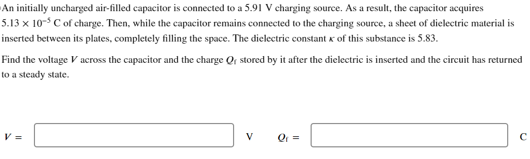 An initially uncharged air-filled capacitor is connected to a 5.91 V charging source. As a result, the capacitor acquires 5.13×10−5 C of charge. Then, while the capacitor remains connected to the charging source, a sheet of dielectric material is inserted between its plates, completely filling the space. The dielectric constant κ of this substance is 5.83. Find the voltage V across the capacitor and the charge Qf stored by it after the dielectric is inserted and the circuit has returned to a steady state. V = V Qf = C